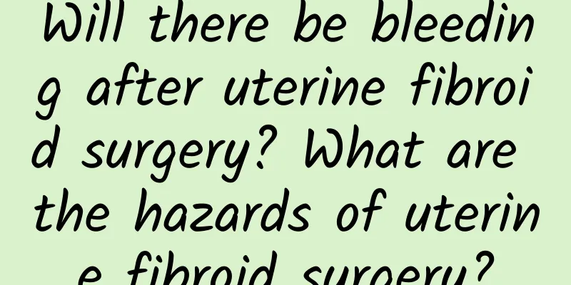 Will there be bleeding after uterine fibroid surgery? What are the hazards of uterine fibroid surgery?