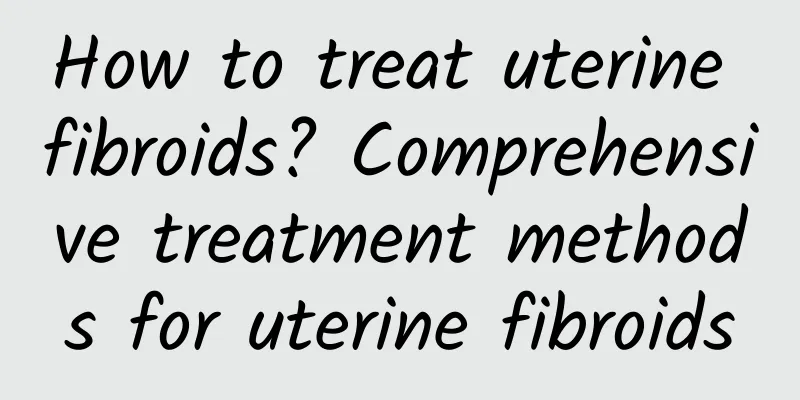 How to treat uterine fibroids? Comprehensive treatment methods for uterine fibroids