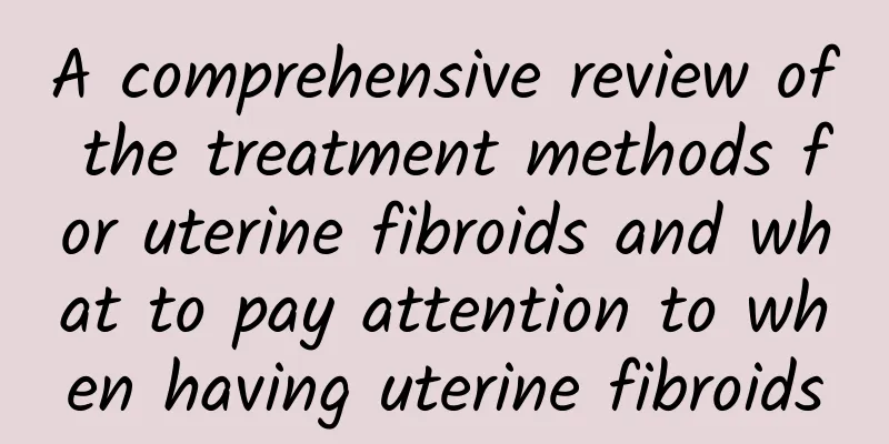 A comprehensive review of the treatment methods for uterine fibroids and what to pay attention to when having uterine fibroids