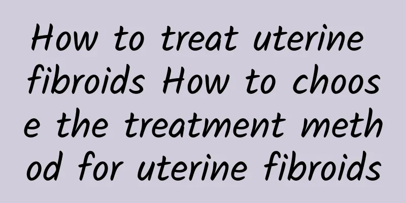 How to treat uterine fibroids How to choose the treatment method for uterine fibroids
