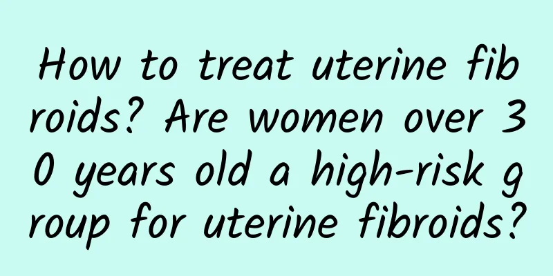 How to treat uterine fibroids? Are women over 30 years old a high-risk group for uterine fibroids?