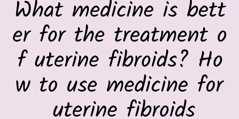 What medicine is better for the treatment of uterine fibroids? How to use medicine for uterine fibroids