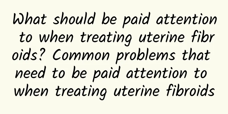 What should be paid attention to when treating uterine fibroids? Common problems that need to be paid attention to when treating uterine fibroids
