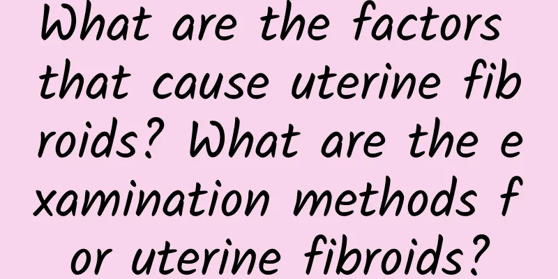 What are the factors that cause uterine fibroids? What are the examination methods for uterine fibroids?