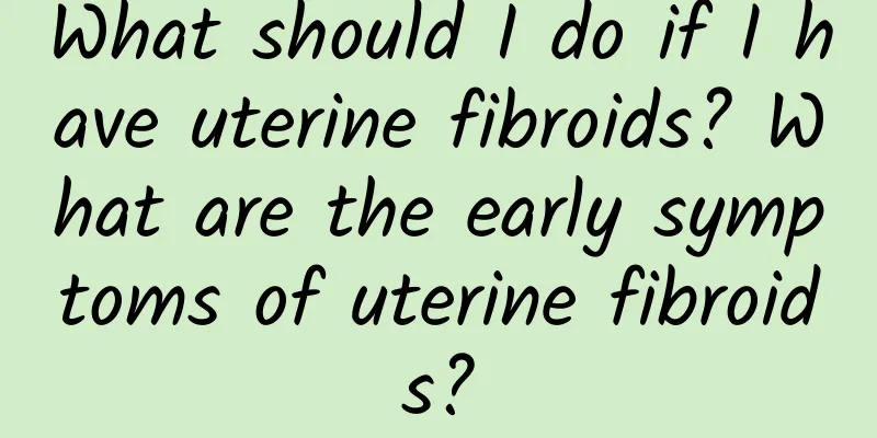 What should I do if I have uterine fibroids? What are the early symptoms of uterine fibroids?