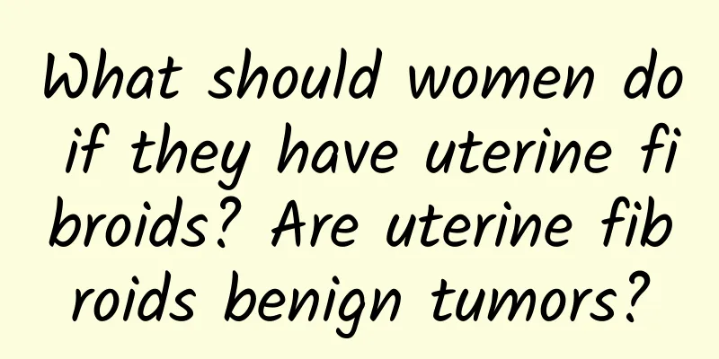 What should women do if they have uterine fibroids? Are uterine fibroids benign tumors?