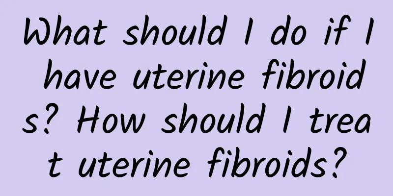 What should I do if I have uterine fibroids? How should I treat uterine fibroids?