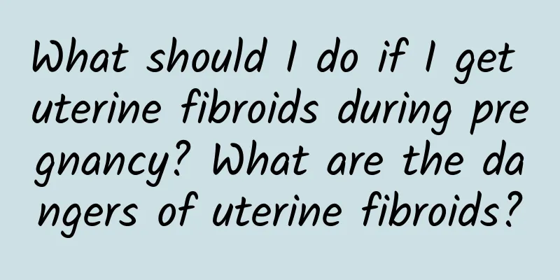What should I do if I get uterine fibroids during pregnancy? What are the dangers of uterine fibroids?