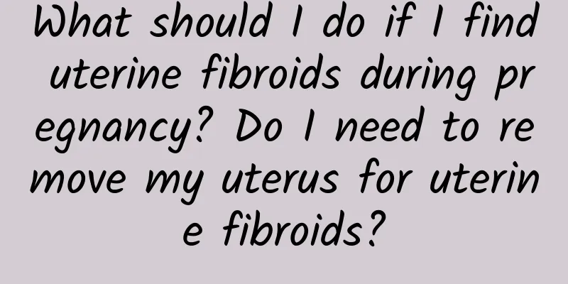 What should I do if I find uterine fibroids during pregnancy? Do I need to remove my uterus for uterine fibroids?