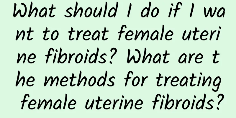 What should I do if I want to treat female uterine fibroids? What are the methods for treating female uterine fibroids?