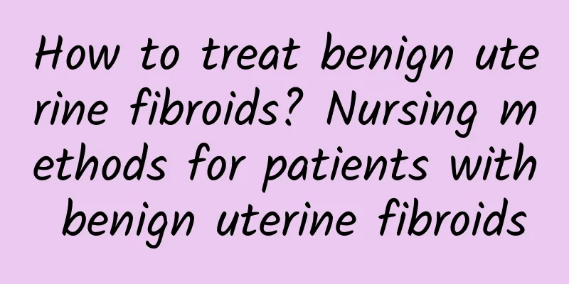 How to treat benign uterine fibroids? Nursing methods for patients with benign uterine fibroids