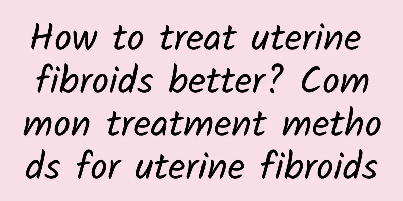 How to treat uterine fibroids better? Common treatment methods for uterine fibroids