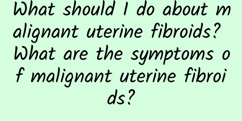 What should I do about malignant uterine fibroids? What are the symptoms of malignant uterine fibroids?