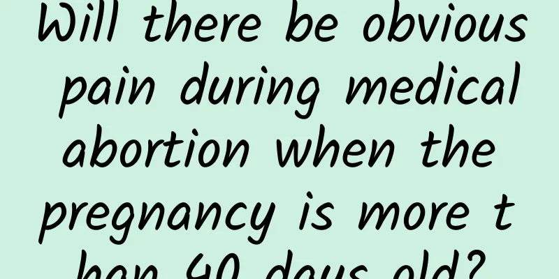 Will there be obvious pain during medical abortion when the pregnancy is more than 40 days old?