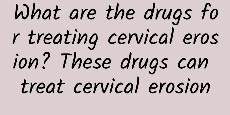 What are the drugs for treating cervical erosion? These drugs can treat cervical erosion