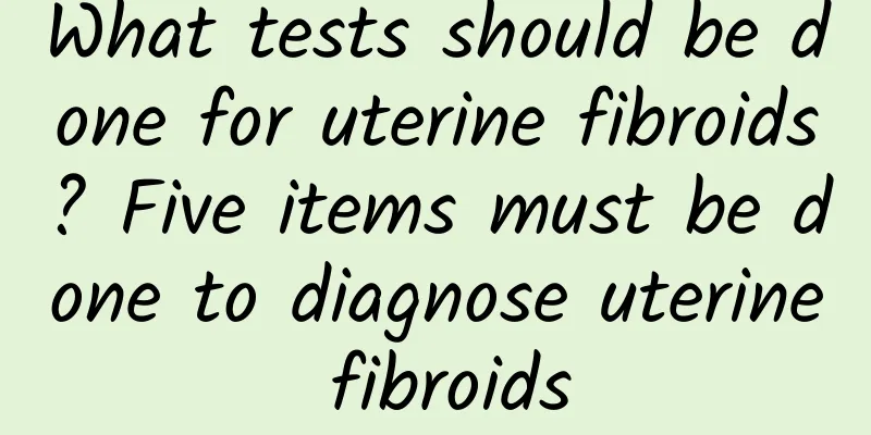 What tests should be done for uterine fibroids? Five items must be done to diagnose uterine fibroids