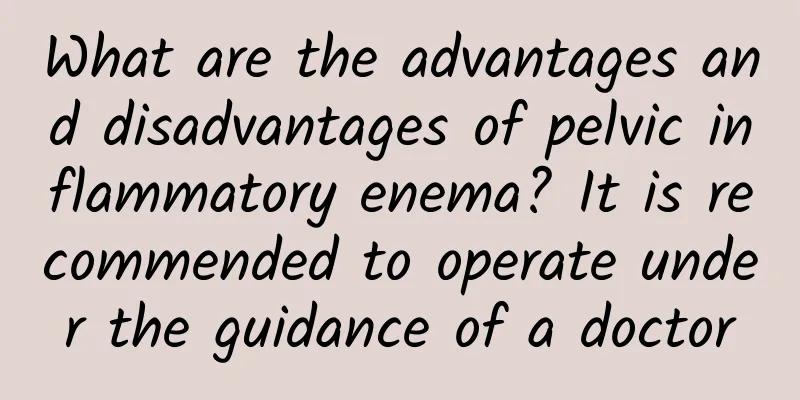 What are the advantages and disadvantages of pelvic inflammatory enema? It is recommended to operate under the guidance of a doctor