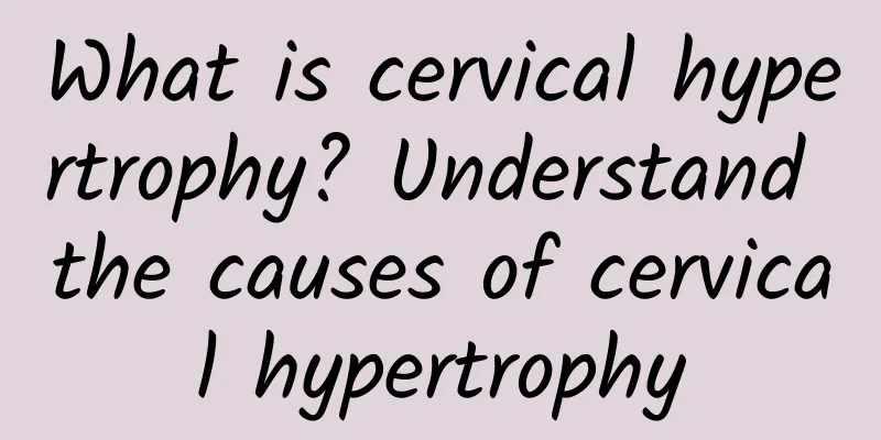 What is cervical hypertrophy? Understand the causes of cervical hypertrophy