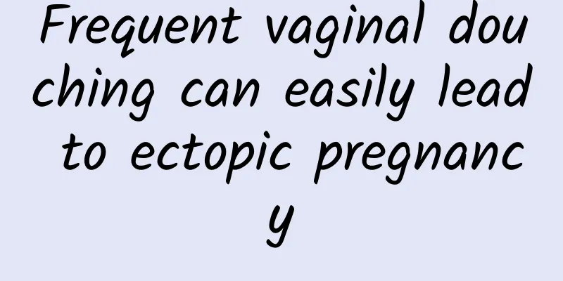 Frequent vaginal douching can easily lead to ectopic pregnancy