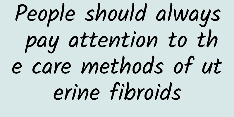 People should always pay attention to the care methods of uterine fibroids