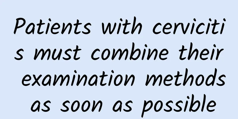 Patients with cervicitis must combine their examination methods as soon as possible