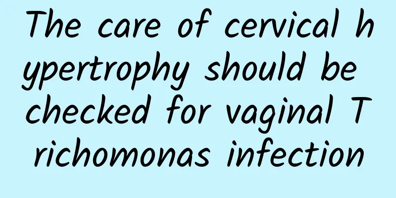 The care of cervical hypertrophy should be checked for vaginal Trichomonas infection