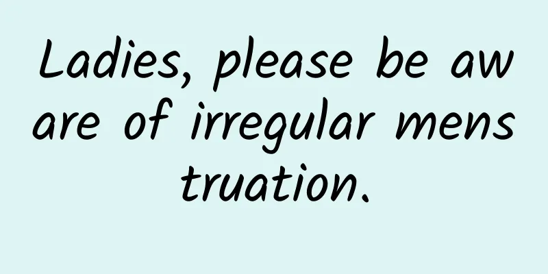Ladies, please be aware of irregular menstruation.