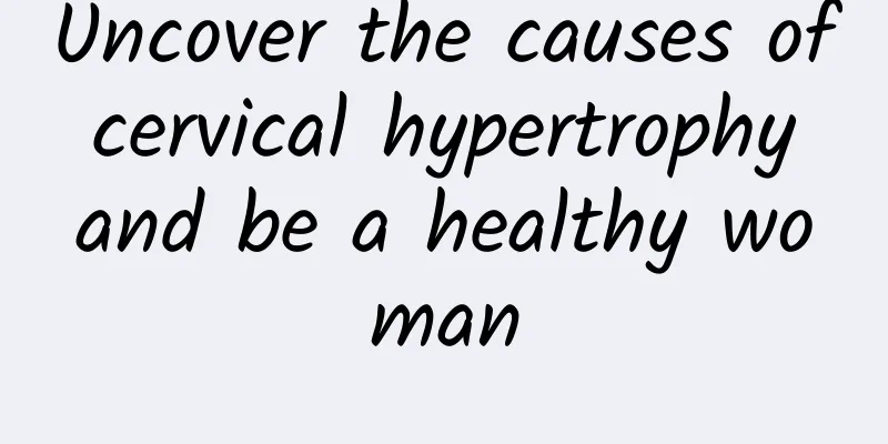 Uncover the causes of cervical hypertrophy and be a healthy woman